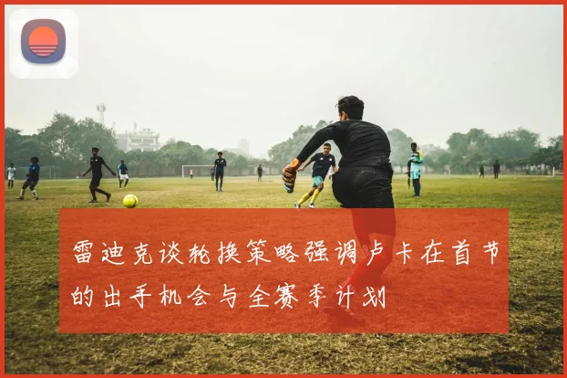雷迪克谈轮换策略强调卢卡在首节的出手机会与全赛季计划